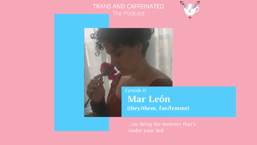 Image description: In the top center, white text set against a pink backdrop reads “Trans and Caffeinated. The Podcast.” Underneath this text is a selfie of Leon in shadowy profile against a bright window with filmy curtains. They’re holding a red rose up to their nose and wearing a deep square scoop neck red sweater and their classic black leather cuff. Their curly hair is hanging over their forehead. Overlaying this photo on the bottom right is a light blue, horizontal rectangle with white text, reading “Episode 11. Mar León (they/them, fae/femme). Underneath this square, against a pink backdrop, is white text reading “...on being the monster that’s under your bed.” Behind the photo on the left side is a vertical light blue square.