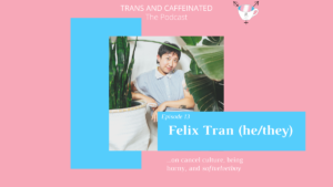 In the top center, white text set against a pink backdrop reads “Trans and Caffeinated. The Podcast.” Underneath this text is an image of Felix, a Vietnamese-American trans masculine person, stands between two large green plants. They have short, dark hair, a light blue, floral-collared, button down shirt, and rust-colored pants. They’re leaning one arm on a white planter, with a subtle smile aimed toward the camera. “Felix Tran (he/they).” Underneath this square, against a pink backdrop, is white text reading “...on cancel culture, being horny, and softvelvetboy.” Behind the photo on the left side is a vertical light blue square.