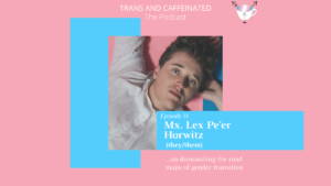 mage description: In the top center, white text set against a pink backdrop reads “Trans and Caffeinated. The Podcast.” Underneath this text is an image of Lex, a white non-binary person with short, curly, brown hair and a white button down shirt. Their head is resting on their right hand, and they are laying down on a pink and blue mat. They have bright blue eyes and a neutral expression. On the bottom right corner of this image is a blue square with white text, reading “Episode 14. Mx. Lex Pe’er Horwitz (they/them). Underneath this square, against a pink backdrop, is white text reading “...dismantling the road maps of gender transition.” Behind the photo on the left side is a vertical light blue square.