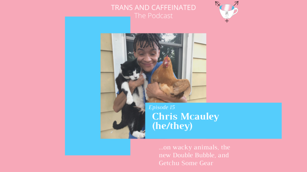In the top center, white text set against a pink backdrop reads “Trans and Caffeinated. The Podcast.” Underneath this text is an image of Chris, a Black trans masculine person with short, curly, brown hair. They are holding a black and white cat in one hand, and a brown chicken in the other. They are smiling and wearing a blue t-shirt, and standing against a yellow house with a white window frame. On the bottom right corner of this image is a blue square with white text, reading “Episode 15. Chris Mcauley (he/they). Underneath this square, against a pink backdrop, is white text reading “...on wacky animals, the new Double Bubble, and Getchu Some Gear.” Behind the photo on the left side is a vertical light blue square.